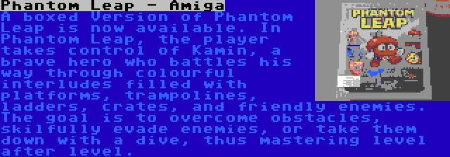 Phantom Leap - Amiga | A boxed Version of Phantom Leap is now available. In Phantom Leap, the player takes control of Kamin, a brave hero who battles his way through colourful interludes filled with platforms, trampolines, ladders, crates, and friendly enemies. The goal is to overcome obstacles, skilfully evade enemies, or take them down with a dive, thus mastering level after level.