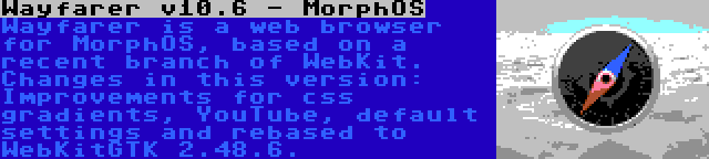 Wayfarer v10.6 - MorphOS | Wayfarer is a web browser for MorphOS, based on a recent branch of WebKit. Changes in this version: Improvements for css gradients, YouTube, default settings and rebased to WebKitGTK 2.48.6.