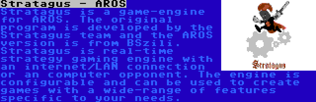 Stratagus - AROS | Stratagus is a game-engine for AROS. The original program is developed by the Stratagus team and the AROS version is from BSzili. Stratagus is real-time strategy gaming engine with an internet/LAN connection or an computer opponent. The engine is configurable and can be used to create games with a wide-range of features specific to your needs.
