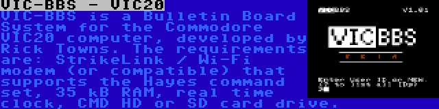 VIC-BBS - VIC20 | VIC-BBS is a Bulletin Board System for the Commodore VIC20 computer, developed by Rick Towns. The requirements are: StrikeLink / Wi-Fi modem (or compatible) that supports the Hayes command set, 35 kB RAM, real time clock, CMD HD or SD card drive.
