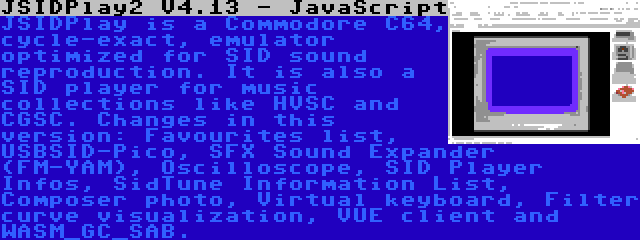 JSIDPlay2 V4.13 - JavaScript | JSIDPlay is a Commodore C64, cycle-exact, emulator optimized for SID sound reproduction. It is also a SID player for music collections like HVSC and CGSC. Changes in this version: Favourites list, USBSID-Pico, SFX Sound Expander (FM-YAM), Oscilloscope, SID Player Infos, SidTune Information List, Composer photo, Virtual keyboard, Filter curve visualization, VUE client and WASM_GC_SAB.