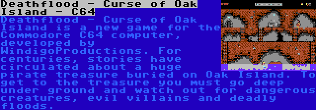 Deathflood - Curse of Oak Island - C64 | Deathflood - Curse of Oak Island is a new game for the Commodore C64 computer, developed by WindigoProductions. For centuries, stories have circulated about a huge pirate treasure buried on Oak Island. To get to the treasure you must go deep under ground and watch out for dangerous creatures, evil villains and deadly floods.