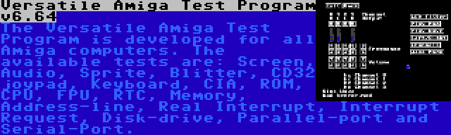 Versatile Amiga Test Program v6.64 | The Versatile Amiga Test Program is developed for all Amiga computers. The available tests are: Screen, Audio, Sprite, Blitter, CD32 joypad, Keyboard, CIA, ROM, CPU, FPU, RTC, Memory, Address-line, Real Interrupt, Interrupt Request, Disk-drive, Parallel-port and Serial-Port.
