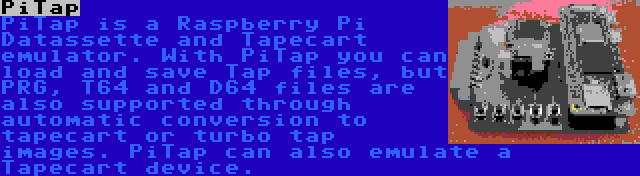 PiTap | PiTap is a Raspberry Pi Datassette and Tapecart emulator. With PiTap you can load and save Tap files, but PRG, T64 and D64 files are also supported through automatic conversion to tapecart or turbo tap images. PiTap can also emulate a Tapecart device.