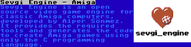 Sevgi Engine - Amiga | Sevgi Engine is an open source video game engine for classic Amiga computers, developed by Alper Sönmez. It provides the required tools and generates the code to create Amiga games using only the C programming language.