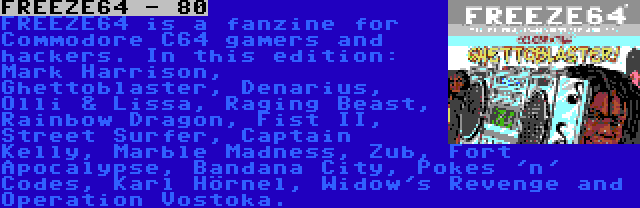 FREEZE64 - 80 | FREEZE64 is a fanzine for Commodore C64 gamers and hackers. In this edition: Mark Harrison, Ghettoblaster, Denarius, Olli & Lissa, Raging Beast, Rainbow Dragon, Fist II, Street Surfer, Captain Kelly, Marble Madness, Zub, Fort Apocalypse, Bandana City, Pokes 'n' Codes, Karl Hörnel, Widow's Revenge and Operation Vostoka.