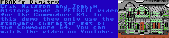 FRAK's Digitry | Erik Nilsson and Joakim Alstorp made a PETSCII video for the Commodore 64. In this demo they only use the standard character set of the Commodore 64. You can watch the video on YouTube.