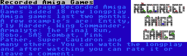 Recorded Amiga Games | The web page Recorded Amiga Games added 18 new longplay Amiga games last two months. A few example's are: Entity, Fly Harder, Wing Commander, Armalyte: The Final Run, Bobo, SAS Combat, Pink Pather, Super Cauldron and many others. You can watch the longplay and after watching you can rate it or leave a comment.