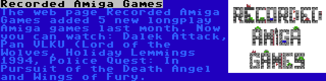 Recorded Amiga Games | The web page Recorded Amiga Games added 5 new longplay Amiga games last month. Now you can watch: Dalek Attack, Pan VLKU (Lord of the Wolves, Holiday Lemmings 1994, Police Quest: In Pursuit of the Death Angel and Wings of Fury.
