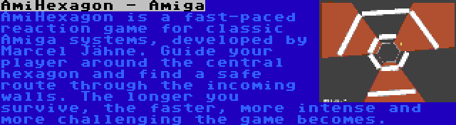 AmiHexagon - Amiga | AmiHexagon is a fast-paced reaction game for classic Amiga systems, developed by Marcel Jähne. Guide your player around the central hexagon and find a safe route through the incoming walls. The longer you survive, the faster, more intense and more challenging the game becomes.