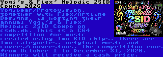 Yogi's & Flex' Melodic 2SID Compo 2026 | Yogibear/Protovision, together with Flex/Artline Designs, is hosting their annual Yogi's & Flex' Melodic 2SID Compo on csdb.dk. This is a C64 competition for music created using two SID chips. There are two categories: original music and covers/conversions. The competition runs from October 1 to December 31, 2026. Winners will receive a cash prize.