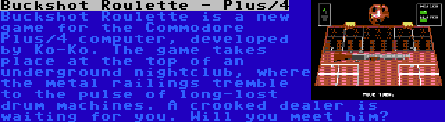 Buckshot Roulette - Plus/4 | Buckshot Roulette is a new game for the Commodore Plus/4 computer, developed by Ko-Ko. The game takes place at the top of an underground nightclub, where the metal railings tremble to the pulse of long-lost drum machines. A crooked dealer is waiting for you. Will you meet him?