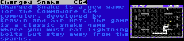 Charged Snake - C64 | Charged Snake is a new game for the Commodore C64 computer, developed by Kravin and Sir Art. The game is a classic snake game where you must eat lightning bolts but stay away from the sparks.