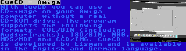 CueCD - Amiga | With CueCD you can use a CD-image on your Amiga computer without a real CD-ROM drive. The program supports the following formats: CUE/BIN (including Audio-Tracks), ISO/BIN, NRG, MDS/MDF and CCD/IMG. CueCD is developed by Eisman and is available in the English and German language.