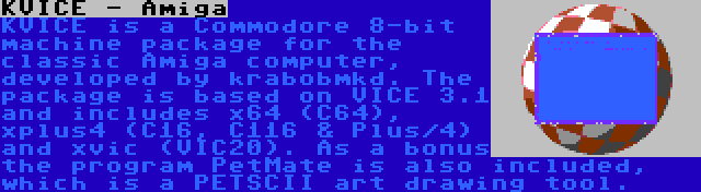 KVICE - Amiga | KVICE is a Commodore 8-bit machine package for the classic Amiga computer, developed by krabobmkd. The package is based on VICE 3.1 and includes x64 (C64), xplus4 (C16, C116 & Plus/4) and xvic (VIC20). As a bonus the program PetMate is also included, which is a PETSCII art drawing tool.