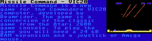 Missile Command - VIC20 | Missile Command is a new game for the Commodore VIC20 computer, developed by Beamrider. The game is a conversion of the classic game from the Atari 2600 game console. To play the game you will need a 24 kB RAM expansion and a joystick or Amiga mouse.