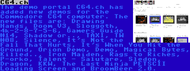 C64.ch | The demo portal C64.ch has added new demos for the Commodore C64 computer. The new files are: Drawing Hands, Doom V3, Sloggoth, 4k-2-8-7-5-6, Gamers Guide #14, Shadow or.., TAXI, TW #08, Silence, It's Not the Fall That Hurts, It's When You Hit the Ground, Orion Demo, Demo, Magical Bytes, Killed.., Iron Maiden, Rags to Riches, P-orko, Talent - Salutare, Sledon, Dragon, KKW, The Last Ninja PETSCII Loading Screen and BroomBeer 2.0.