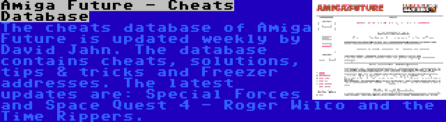 Amiga Future - Cheats Database | The cheats database of Amiga Future is updated weekly by David Jahn. The database contains cheats, solutions, tips & tricks and Freezer addresses. The latest updates are: Special Forces and Space Quest 4 - Roger Wilco and the Time Rippers.