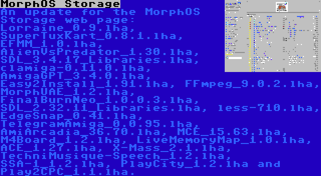 MorphOS Storage | An update for the MorphOS Storage web page: Lorraine_0.9.lha, SuperTuxKart_0.8.1.lha, EFMM_1.0.lha, AlienVsPredator_1.30.lha, SDL_3.4.17_Libraries.lha, clamiga-0.11.0.lha, AmigaGPT_3.4.0.lha, Easy2Install_1.91.lha, FFmpeg_9.0.2.lha, MorphUAE_1.2.lha, FinalBurnNeo_1.0.0.3.lha, SDL_2.32.11_Libraries.lha, less-710.lha, EdgeSnap_0.41.lha, TelegramAmiga_0.0.95.lha, AmiArcadia_36.70.lha, MCE_15.63.lha, M4Board_1.2.lha, LiveMemoryMap_1.0.lha, ACE_1.27.lha, X-Mass_2.1.lha, TechniMusique-Speech_1.2.lha, SSA-1_1.2.lha, PlayCity_1.2.lha and Play2CPC_1.1.lha.