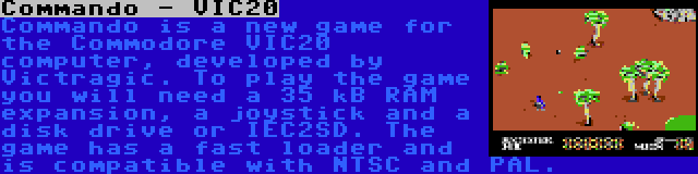 Commando - VIC20 | Commando is a new game for the Commodore VIC20 computer, developed by Victragic. To play the game you will need a 35 kB RAM expansion, a joystick and a disk drive or IEC2SD. The game has a fast loader and is compatible with NTSC and PAL.