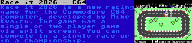 Race it 2026 - C64 | Race it 2026 is a new racing game for the Commodore C64 computer, developed by Mike Kvaich. The game has a single or two player game via split screen. You can compete in a single race or in a championship.