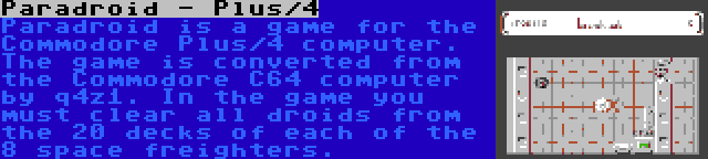 Paradroid - Plus/4 | Paradroid is a game for the Commodore Plus/4 computer. The game is converted from the Commodore C64 computer by q4z1. In the game you must clear all droids from the 20 decks of each of the 8 space freighters.