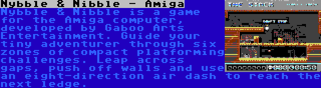 Nybble & Nibble - Amiga | Nybble & Nibble is a game for the Amiga computer, developed by Gaboo Arts Entertainment. Guide your tiny adventurer through six zones of compact platforming challenges. Leap across gaps, push off walls and use an eight-direction air dash to reach the next ledge.