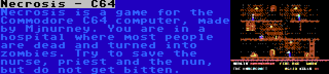Necrosis - C64 | Necrosis is a game for the Commodore C64 computer, made by Mjnurney. You are in a hospital where most people are dead and turned into zombies. Try to save the nurse, priest and the nun, but do not get bitten.