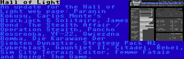 Hall of Light | An update for the Hall of Light web page: Paranin Kokusu, Carlos Monte's Blackjack & Solitaire, James Bond: The Stealth Affair / Operation Stealth, Pancho Rossrooba, YF-22, Gwiezdna Bomba, Die Karawane Der Siebten Dynastie, Strategy Pack #1, Cyberblast, Gauntlet II, Citadel, Rebel, Sim City Terrain Editor, Femme Fatale and Boing! The Game.
