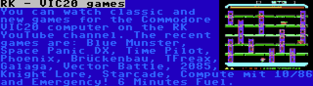 RK - VIC20 games | You can watch classic and new games for the Commodore VIC20 computer on the RK YouTube channel. The recent games are: Blue Munster, Space Panic DX, Time Pilot, Phoenix, Brückenbau, TFreax, Galaga, Vector Battle, 2085, Knight Lore, Starcade, Compute mit 10/86 and Emergency! 6 Minutes Fuel.