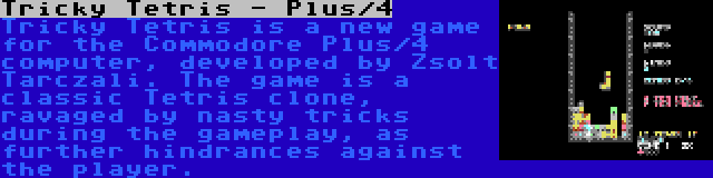 Tricky Tetris - Plus/4 | Tricky Tetris is a new game for the Commodore Plus/4 computer, developed by Zsolt Tarczali. The game is a classic Tetris clone, ravaged by nasty tricks during the gameplay, as further hindrances against the player.