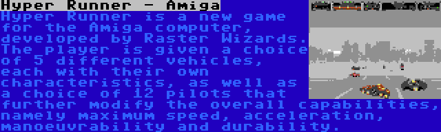 Hyper Runner - Amiga | Hyper Runner is a new game for the Amiga computer, developed by Raster Wizards. The player is given a choice of 5 different vehicles, each with their own characteristics, as well as a choice of 12 pilots that further modify the overall capabilities, namely maximum speed, acceleration, manoeuvrability and durability.