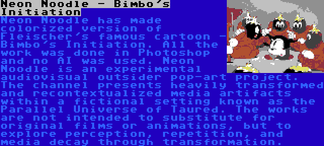 Neon Noodle - Bimbo's Initiation | Neon Noodle has made colorized version of Fleischer's famous cartoon - Bimbo's Initiation. All the work was done in Photoshop and no AI was used. Neon Noodle is an experimental audiovisual outsider pop-art project. The channel presents heavily transformed and recontextualized media artifacts within a fictional setting known as the Parallel Universe of Taured. The works are not intended to substitute for original films or animations, but to explore perception, repetition, and media decay through transformation.