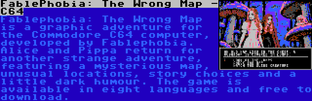 FablePhobia: The Wrong Map - C64 | Fablephobia: The Wrong Map is a graphic adventure for the Commodore C64 computer, developed by Fablephobia. Alice and Pippa return for another strange adventure, featuring a mysterious map, unusual locations, story choices and a little dark humour. The game is available in eight languages and free to download.