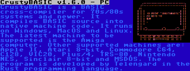 CrustyBASIC v1.6.0 - PC | CrustyBASIC is a BASIC cross-compiler for 70s/80s systems and newer. It compiles BASIC source into native machine code. It runs on Windows, MacOS and Linux. The latest machine to be supported is the Amiga computer. Other supported machines are: Apple ][, Atari 8-bit, Commodore C64, C128, VIC20, Plus/4, TRS-80, Nintendo NES, Sinclair 8-bit and MSDOS. The program is developed by Telengard in the Rust programming language.