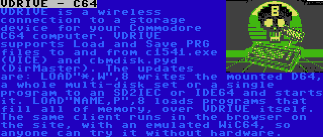 VDRIVE - C64 | VDRIVE is a wireless connection to a storage device for your Commodore C64 computer. VDRIVE supports Load and Save PRG files to and from c1541.exe (VICE) and cbmdisk.pyd (DirMaster). The updates are: LOAD*,W,8 writes the mounted D64, a whole multi-disk set or a single program to an SD2IEC or IDE64 and starts it. LOADNAME,P,8 loads programs that fill all of memory, over VDRIVE itself. The same client runs in the browser on the site, with an emulated WiC64, so anyone can try it without hardware.