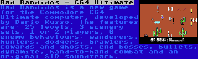 Bad Bandidos - C64 Ultimate | Bad Bandidos is a new game for the Commodore C64 Ultimate computer, developed by Dario Russo. The features are: 25 levels, 3 scenery sets, 1 or 2 players, 6 enemy behaviours: wanderers, hunters, dodgers, brawlers, cowards and ghosts, end bosses, bullets, dynamite, hand-to-hand combat and an original SID soundtrack.