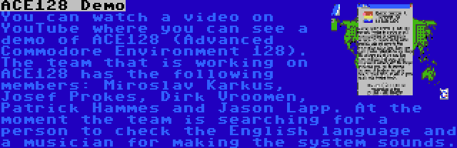 ACE128 Demo | You can watch a video on YouTube where you can see a demo of ACE128 (Advanced Commodore Environment 128). The team that is working on ACE128 has the following members: Miroslav Karkuš, Josef Prokeš, Dirk Vroomen, Patrick Hammes and Jason Lapp. At the moment the team is searching for a person to check the English language and a musician for making the system sounds.