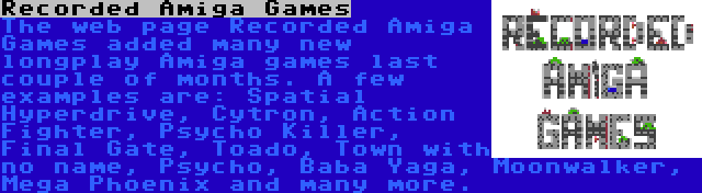 Recorded Amiga Games | The web page Recorded Amiga Games added many new longplay Amiga games last couple of months. A few examples are: Spatial Hyperdrive, Cytron, Action Fighter, Psycho Killer, Final Gate, Toado, Town with no name, Psycho, Baba Yaga, Moonwalker, Mega Phoenix and many more.