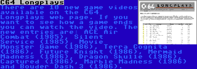 C64 Longplays | There are 10 new game videos available on the C64 Longplays web page. If you want to see how a game ends you can watch the video. The new entries are: ACE Air Combat (1985), Silent Service (1985), Movie Monster Game (1986), Terra Cognita (1986), Future Knight (1986), Mermaid Madness (1986), Dragon Skulle (1986), Captured (1986), Marble Madness (1986) and Bouder Dash 3 (1986).