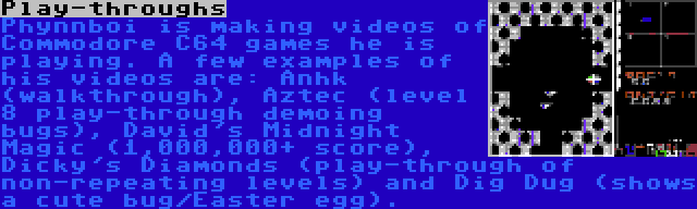 Play-throughs | Phynnboi is making videos of Commodore C64 games he is playing. A few examples of his videos are: Anhk (walkthrough), Aztec (level 8 play-through demoing bugs), David's Midnight Magic (1,000,000+ score), Dicky's Diamonds (play-through of non-repeating levels) and Dig Dug (shows a cute bug/Easter egg).