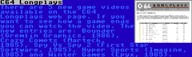C64 Longplays | There are 5 new game videos available on the C64 Longplays web page. If you want to see how a game ends you can watch the video. The new entries are: Bounder (Gremlin Graphics, 1986), Crazy Comets (Martech, 1985), Spy Vs Spy 2 (First Star Software, 1985), Hyper Sports (Imagine, 1985) and Winter Games (Epyx, 1985).