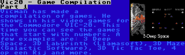 Vic20 - Game Compilation Part 1 | Vicman has made a compilation of games. He shows in his video games for the Commodore VIC-20. This time you can see the games that start with numbers. A few examples are: 3 Deep Space, 3D Labyrinth (Llamasoft), 3D Maze (Galactic Software), 3D Tic Tac Toe, 4 op een Rij and more.