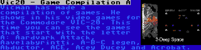 Vic20 - Game Compilation A | Vicman has made a compilation of games. He shows in his video games for the Commodore VIC-20. This time you can see the games that start with the letter A: Aardvark Attack, Aavelabyrintti, A-B-C legen, Abductor, ACE, Acey Ducey and Acrobat.