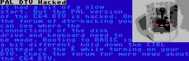 PAL DTV Hacked | It had a bit of a slow start. But the PAL version of the C64 DTV is hacked. On the forum of dtv-hacking you can see where the connections of the disk drive and keyboard need to be made. Booting to BASIC is a bit different, hold down the CTRL instead of the K while turning on your DTV. Check the forum for more news about the C64 DTV.