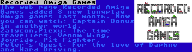 Recorded Amiga Games | The web page Recorded Amiga Games added 8 new longplay Amiga games last month. Now you can watch: Captain Bonus in another world, Zalycon,Plexu: The time travellers, Venom Wing, Joyride, Pit Fighter, Peter's Quest: For the love of Daphne and Hard Driving.