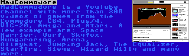 MadCommodore | MadCommodore is a YouTube channel with more than 300 videos of games from the Commodore C64, Plus/4, VIC-20, Amiga and Atari. A few example are: Space Harrier, Gorf, Skyfox, Hungaroring, Arena, Alleykat, Jumping Jack, The Equalizer, Starfire, Siege, Wizard Willy and many more.
