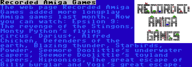 Recorded Amiga Games | The web page Recorded Amiga Games added more longplay Amiga games last month. Now you can watch: Epsilon 9: The revenge of the Stingons, Monty Python's flying circus, Darius+, Alfred Chicken, Defenders of the earth, Blazing thunder, Starbirds, Powder, Seemore Doolittle's underwater capers, Seemore Doolittle's toyland capers, Hipoonios, The great escape of Billy burglar and Yogi's great escape.