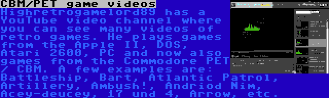 CBM/PET game videos | Highretrogamelord89 has a YouTube video channel where you can see many videos of retro games. He plays games from the Apple II, DOS, Atari 2600, PC and now also games from the Commodore PET / CBM. A few examples are: Battleship, Bart, Atlantic Patrol, Artillery, Ambush!, Andriod Nim, Acey-deucey, 17 und 4, Arrow, etc.