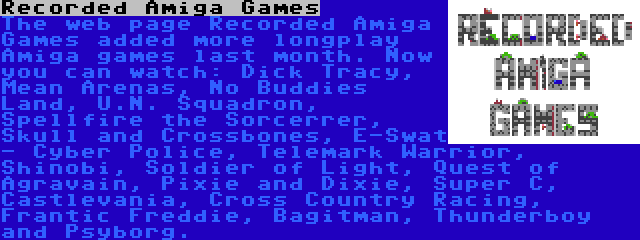 Recorded Amiga Games | The web page Recorded Amiga Games added more longplay Amiga games last month. Now you can watch: Dick Tracy, Mean Arenas, No Buddies Land, U.N. Squadron, Spellfire the Sorcerrer, Skull and Crossbones, E-Swat - Cyber Police, Telemark Warrior, Shinobi, Soldier of Light, Quest of Agravain, Pixie and Dixie, Super C, Castlevania, Cross Country Racing, Frantic Freddie, Bagitman, Thunderboy and Psyborg.